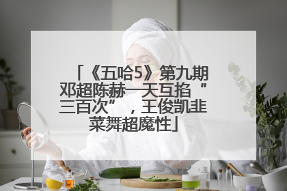 《五哈5》第九期邓超陈赫一天互掐“三百次”，王俊凯韭菜舞超魔性