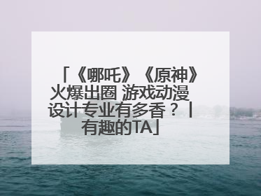 《哪吒》《原神》火爆出圈 游戏动漫设计专业有多香？丨有趣的TA
