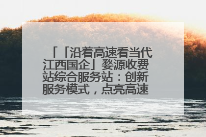 「沿着高速看当代江西国企」婺源收费站综合服务站：创新服务模式，点亮高速出行新体验
