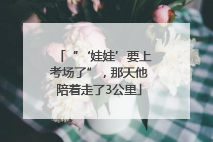 “‘娃娃’要上考场了”，那天他陪着走了3公里
