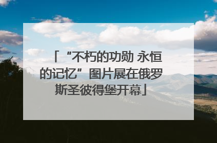 “不朽的功勋 永恒的记忆”图片展在俄罗斯圣彼得堡开幕