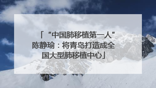 “中国肺移植第一人”陈静瑜：将青岛打造成全国大型肺移植中心