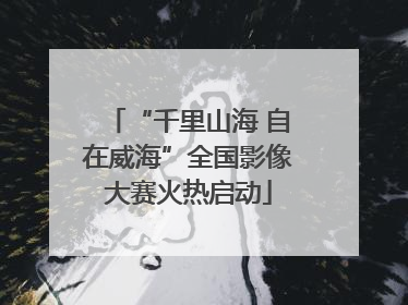 “千里山海 自在威海”全国影像大赛火热启动