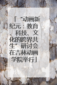 “动画新纪元：教育、科技、文化的跨界共生”研讨会在吉林动画学院举行