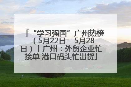 “学习强国”广州热榜（5月22日—5月28日）丨广州：外贸企业忙接单 港口码头忙出货