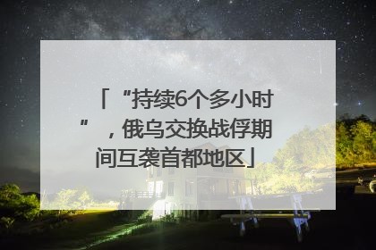 “持续6个多小时”，俄乌交换战俘期间互袭首都地区