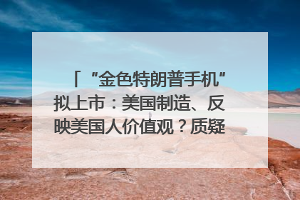 “金色特朗普手机”拟上市：美国制造、反映美国人价值观？质疑者：像天方夜谭
