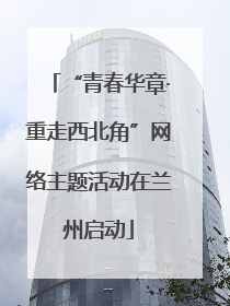 “青春华章·重走西北角”网络主题活动在兰州启动