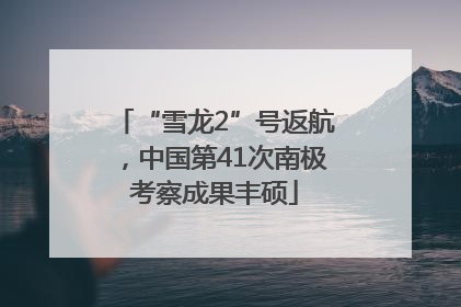 “雪龙2”号返航，中国第41次南极考察成果丰硕