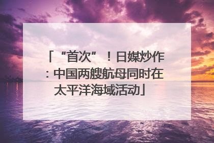 “首次”！日媒炒作：中国两艘航母同时在太平洋海域活动