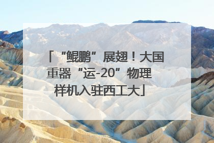 “鲲鹏”展翅！大国重器“运-20”物理样机入驻西工大