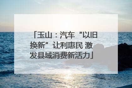 玉山：汽车“以旧换新”让利惠民 激发县域消费新活力