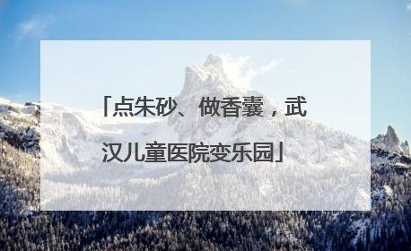 点朱砂、做香囊，武汉儿童医院变乐园
