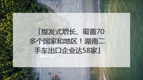 爆发式增长、覆盖70多个国家和地区！湖南二手车出口企业达58家