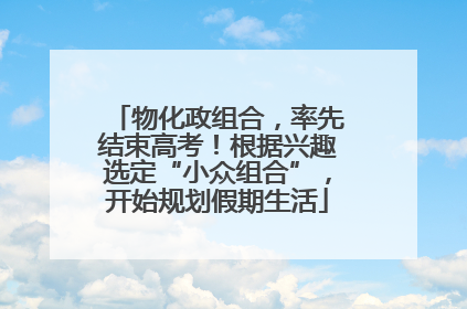 物化政组合，率先结束高考！根据兴趣选定“小众组合”，开始规划假期生活