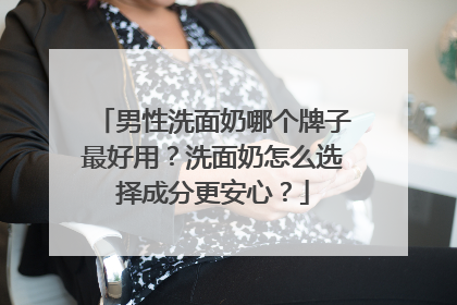 男性洗面奶哪个牌子最好用？洗面奶怎么选择成分更安心？