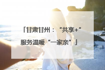 甘肃甘州：“共享+”服务温暖“一家亲”