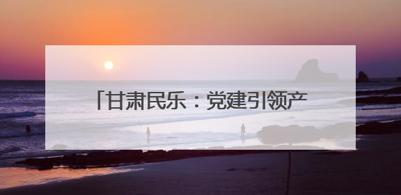 甘肃民乐：党建引领产业兴 绘就乡村新画卷