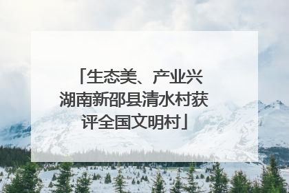生态美、产业兴 湖南新邵县清水村获评全国文明村