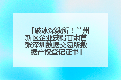 破冰深数所！兰州新区企业获得甘肃首张深圳数据交易所数据产权登记证书