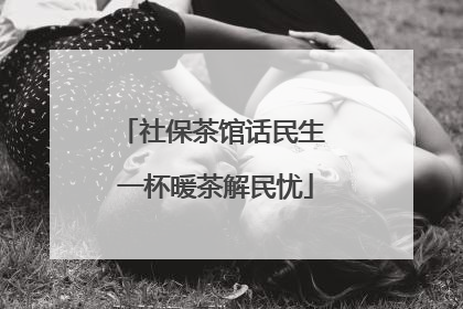 社保茶馆话民生 一杯暖茶解民忧