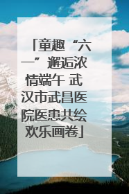 童趣“六一”邂逅浓情端午 武汉市武昌医院医患共绘欢乐画卷