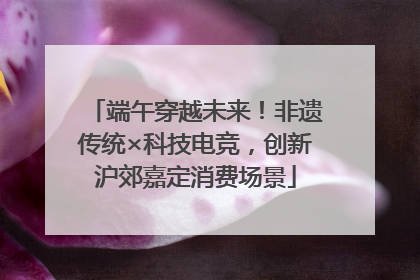 端午穿越未来！非遗传统×科技电竞，创新沪郊嘉定消费场景