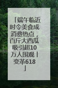 端午临近时令美食成消费热点，百斤大西瓜吸引超10万人围观丨变革618