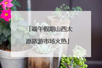 端午假期山西太原旅游市场火热