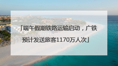 端午假期铁路运输启动，广铁预计发送旅客1170万人次