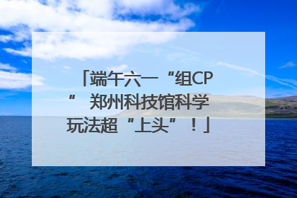 端午六一“组CP” 郑州科技馆科学玩法超“上头”！