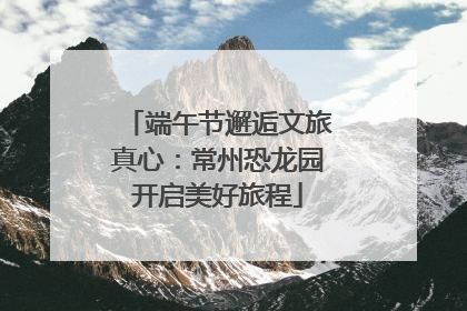 端午节邂逅文旅真心：常州恐龙园开启美好旅程