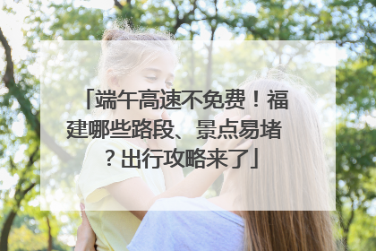 端午高速不免费！福建哪些路段、景点易堵？出行攻略来了