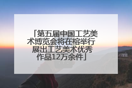 第五届中国工艺美术博览会将在榕举行 展出工艺美术优秀作品12万余件
