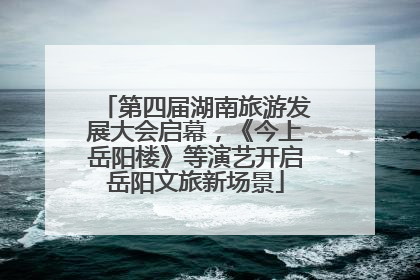 第四届湖南旅游发展大会启幕，《今上岳阳楼》等演艺开启岳阳文旅新场景