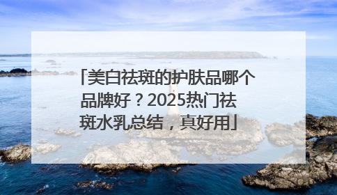 美白祛斑的护肤品哪个品牌好？2025热门祛斑水乳总结，真好用