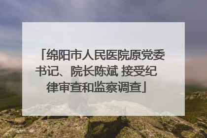 绵阳市人民医院原党委书记、院长陈斌 接受纪律审查和监察调查