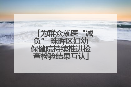 为群众就医“减负” 珠晖区妇幼保健院持续推进检查检验结果互认