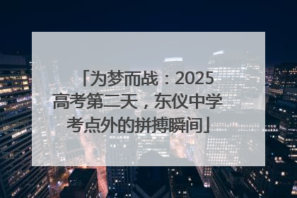 为梦而战：2025高考第二天，东仪中学考点外的拼搏瞬间