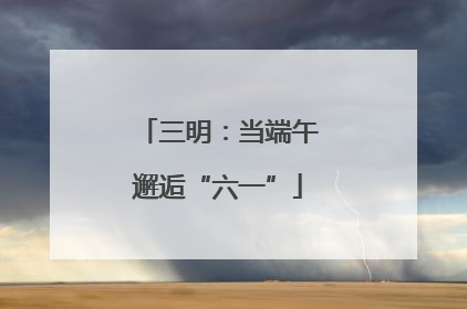 三明：当端午邂逅“六一”