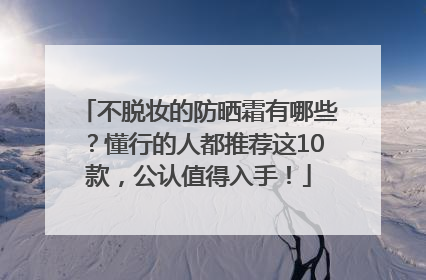 不脱妆的防晒霜有哪些？懂行的人都推荐这10款，公认值得入手！