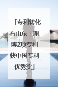 专利转化看山东｜淄博2项专利获中国专利优秀奖