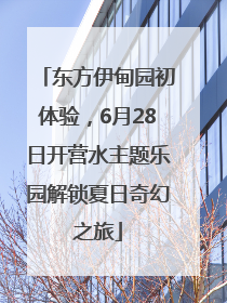 东方伊甸园初体验，6月28日开营水主题乐园解锁夏日奇幻之旅
