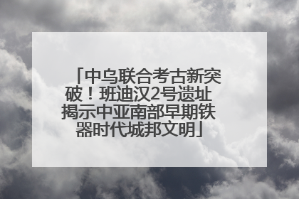 中乌联合考古新突破！班迪汉2号遗址揭示中亚南部早期铁器时代城邦文明