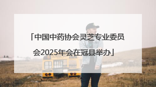 中国中药协会灵芝专业委员会2025年会在冠县举办