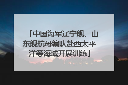 中国海军辽宁舰、山东舰航母编队赴西太平洋等海域开展训练
