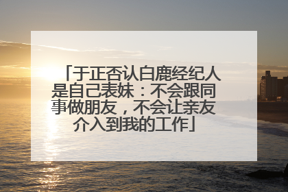 于正否认白鹿经纪人是自己表妹：不会跟同事做朋友，不会让亲友介入到我的工作