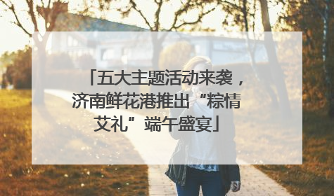 五大主题活动来袭，济南鲜花港推出“粽情艾礼”端午盛宴