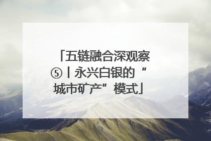 五链融合深观察⑤丨永兴白银的“城市矿产”模式
