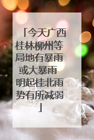 今天广西桂林柳州等局地有暴雨或大暴雨 明起桂北雨势有所减弱